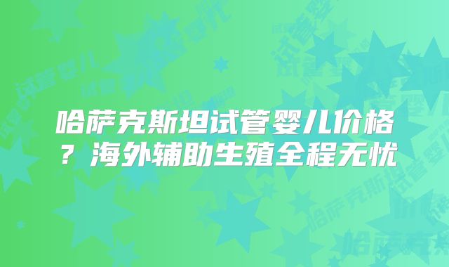 哈萨克斯坦试管婴儿价格？海外辅助生殖全程无忧