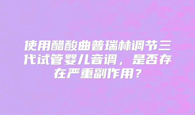 使用醋酸曲普瑞林调节三代试管婴儿音调，是否存在严重副作用？