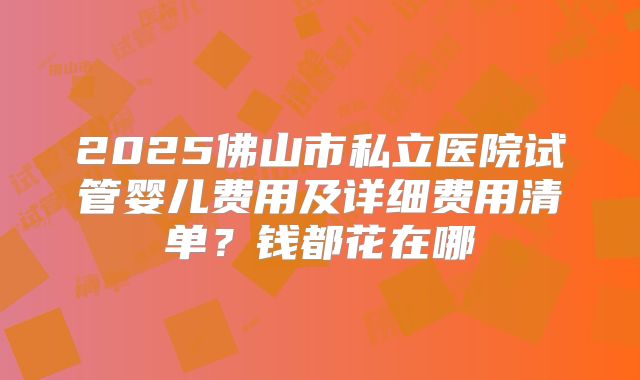 2025佛山市私立医院试管婴儿费用及详细费用清单?钱都花在哪