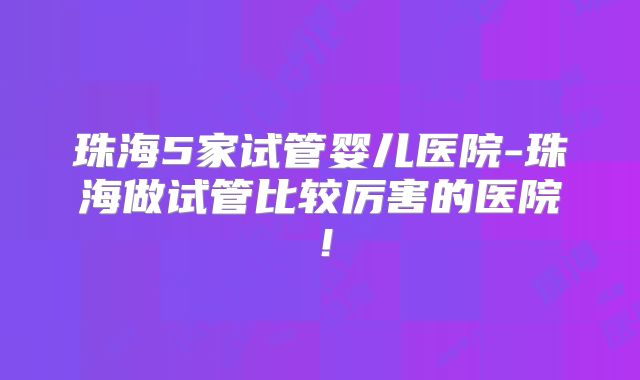 珠海5家试管婴儿医院-珠海做试管比较厉害的医院!