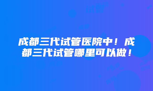 成都三代试管医院中!成都三代试管哪里可以做!