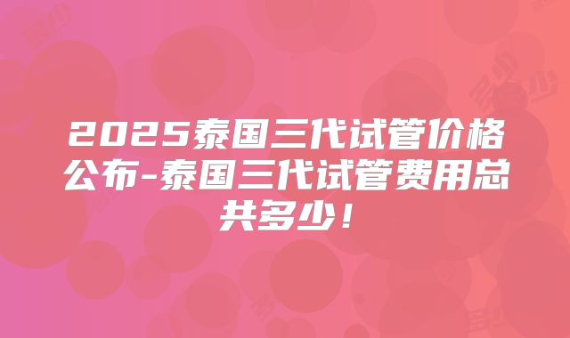 2025泰国三代试管价格公布-泰国三代试管费用总共多少!