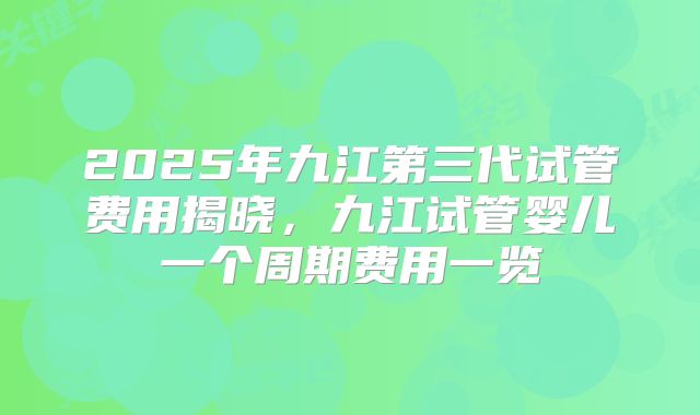 2025年九江第三代试管费用揭晓,九江试管婴儿一个周期费用一览