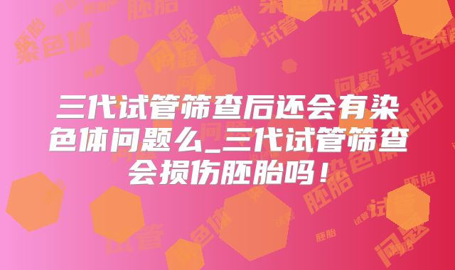 三代试管筛查后还会有染色体问题么_三代试管筛查会损伤胚胎吗！