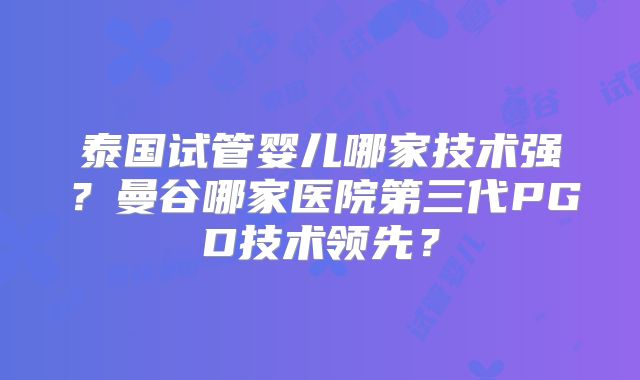 泰国试管婴儿哪家技术强？曼谷哪家医院第三代PGD技术领先？