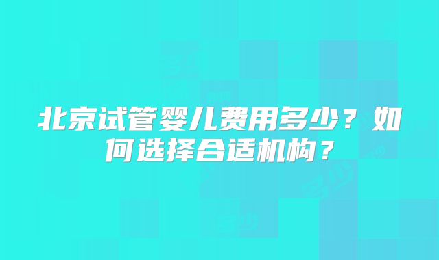 北京试管婴儿费用多少？如何选择合适机构？