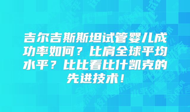 吉尔吉斯斯坦试管婴儿成功率如何?比肩全球平均水平?比比看比什凯克的先进技术!
