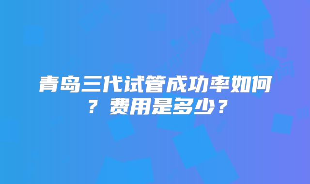 青岛三代试管成功率如何?费用是多少?