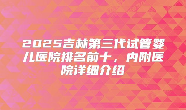 2025吉林第三代试管婴儿医院排名前十，内附医院详细介绍