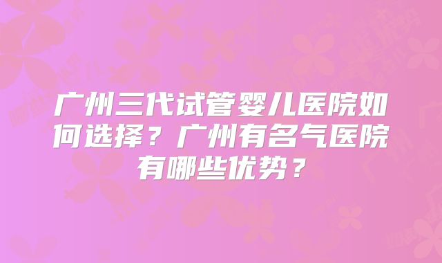 广州三代试管婴儿医院如何选择?广州有名气医院有哪些优势?
