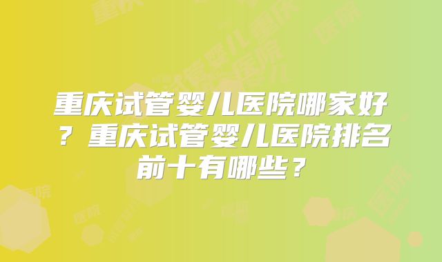 重庆试管婴儿医院哪家好?重庆试管婴儿医院排名前十有哪些?