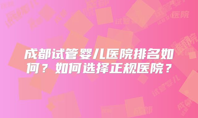 成都试管婴儿医院排名如何？如何选择正规医院？