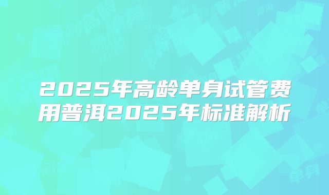 2025年高龄单身试管费用普洱2025年标准解析