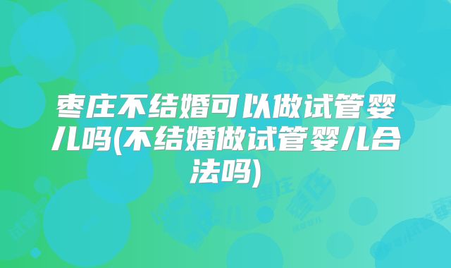 枣庄不结婚可以做试管婴儿吗(不结婚做试管婴儿合法吗)
