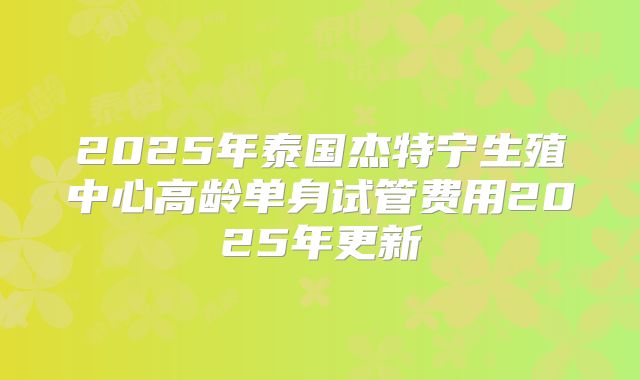 2025年泰国杰特宁生殖中心高龄单身试管费用2025年更新
