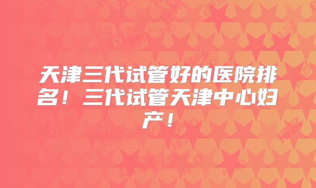 天津三代试管好的医院排名!三代试管天津中心妇产!