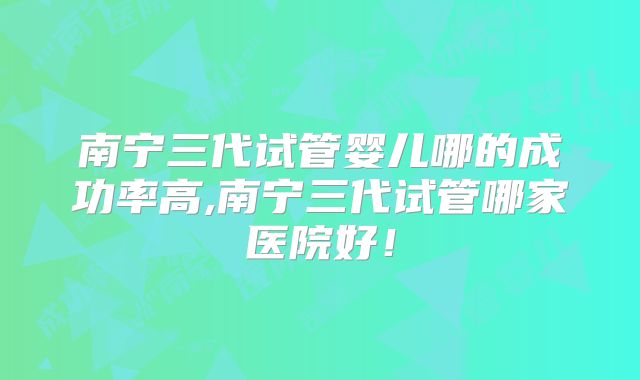 南宁三代试管婴儿哪的成功率高,南宁三代试管哪家医院好！