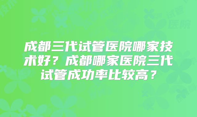 成都三代试管医院哪家技术好?成都哪家医院三代试管成功率比较高?