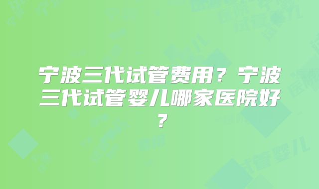 宁波三代试管费用？宁波三代试管婴儿哪家医院好？