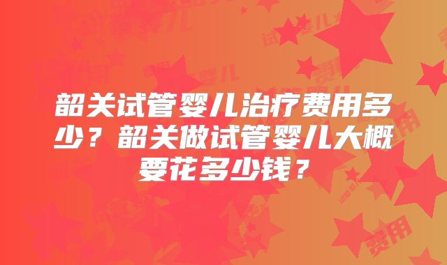 韶关试管婴儿治疗费用多少?韶关做试管婴儿大概要花多少钱?