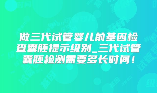 做三代试管婴儿前基因检查囊胚提示级别_三代试管囊胚检测需要多长时间！