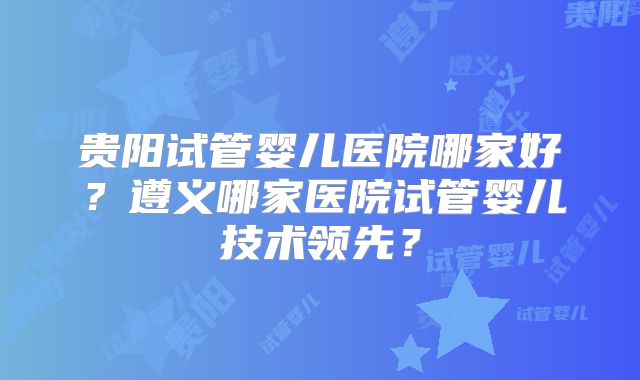 贵阳试管婴儿医院哪家好？遵义哪家医院试管婴儿技术领先？