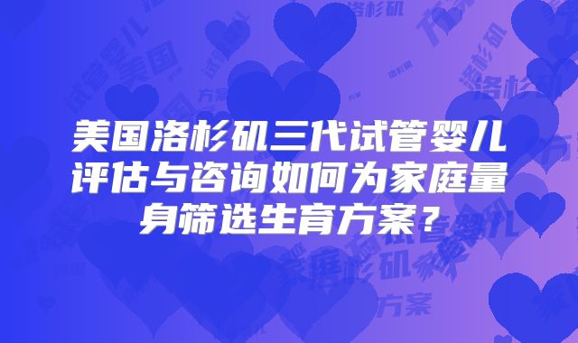 美国洛杉矶三代试管婴儿评估与咨询如何为家庭量身筛选生育方案？