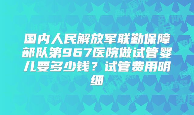 国内人民解放军联勤保障部队第967医院做试管婴儿要多少钱?试管费用明细