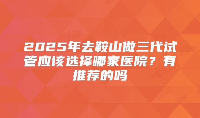 2025年去鞍山做三代试管应该选择哪家医院？有推荐的吗