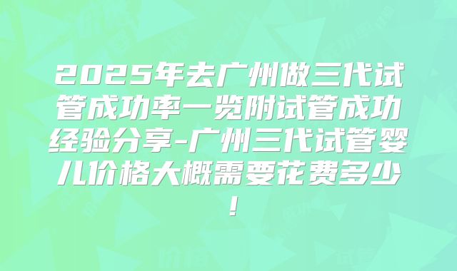 2025年去广州做三代试管成功率一览附试管成功经验分享-广州三代试管婴儿价格大概需要花费多少!
