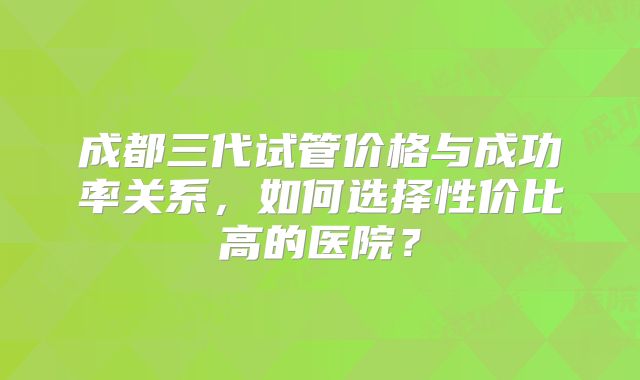 成都三代试管价格与成功率关系，如何选择性价比高的医院？