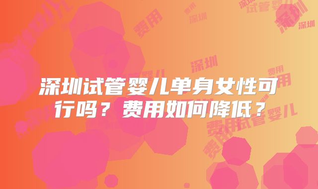 深圳试管婴儿单身女性可行吗？费用如何降低？