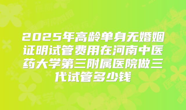 2025年高龄单身无婚姻证明试管费用在河南中医药大学第三附属医院做三代试管多少钱