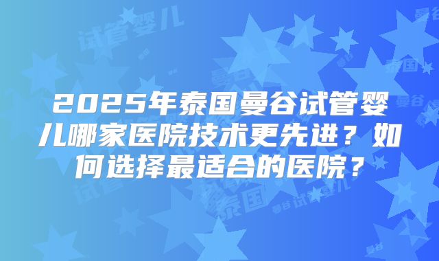 2025年泰国曼谷试管婴儿哪家医院技术更先进?如何选择最适合的医院?