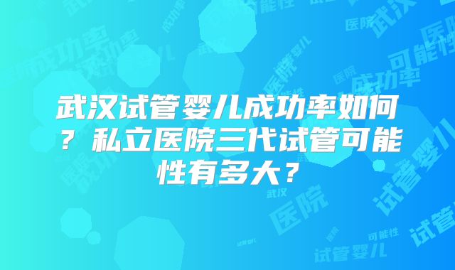 武汉试管婴儿成功率如何?私立医院三代试管可能性有多大?