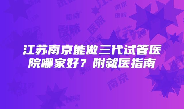 江苏南京能做三代试管医院哪家好？附就医指南