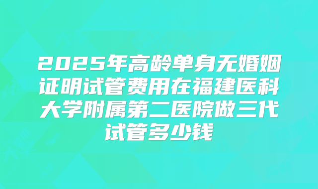 2025年高龄单身无婚姻证明试管费用在福建医科大学附属第二医院做三代试管多少钱