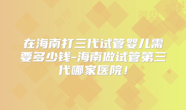 在海南打三代试管婴儿需要多少钱-海南做试管第三代哪家医院!