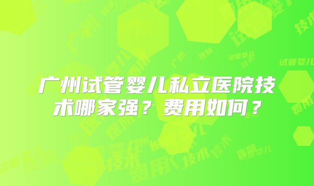 广州试管婴儿私立医院技术哪家强？费用如何？