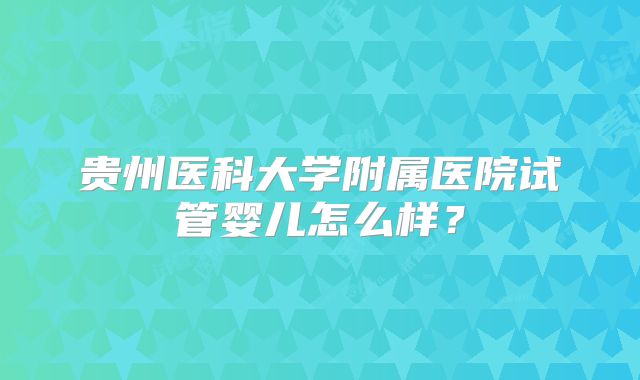 贵州医科大学附属医院试管婴儿怎么样？