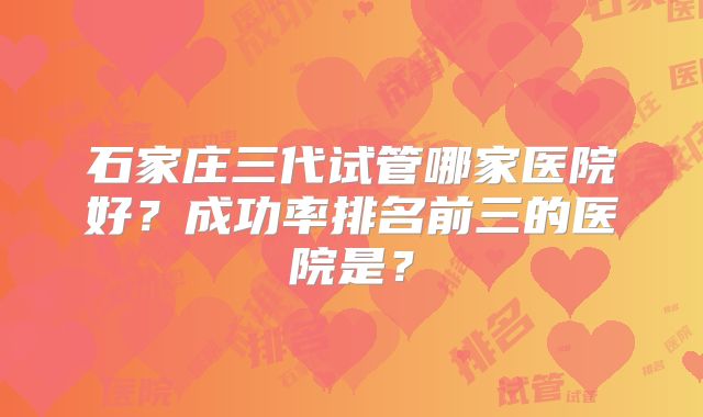石家庄三代试管哪家医院好？成功率排名前三的医院是？
