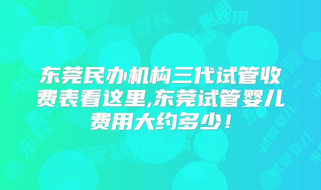 东莞民办机构三代试管收费表看这里,东莞试管婴儿费用大约多少!