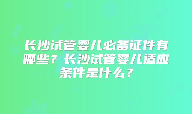 长沙试管婴儿必备证件有哪些?长沙试管婴儿适应条件是什么?