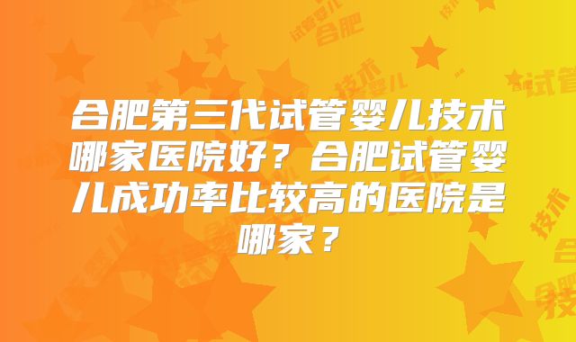 合肥第三代试管婴儿技术哪家医院好?合肥试管婴儿成功率比较高的医院是哪家?