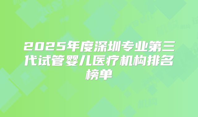 2025年度深圳专业第三代试管婴儿医疗机构排名榜单