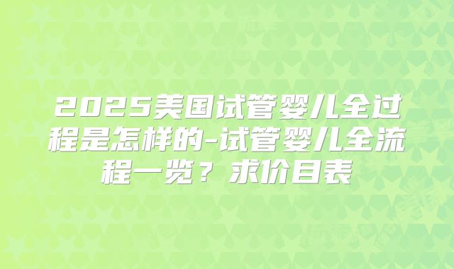 2025美国试管婴儿全过程是怎样的-试管婴儿全流程一览?求价目表