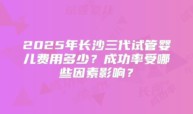 2025年长沙三代试管婴儿费用多少？成功率受哪些因素影响？