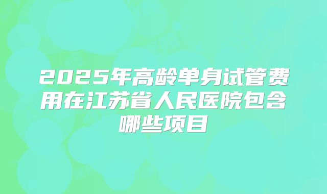 2025年高龄单身试管费用在江苏省人民医院包含哪些项目