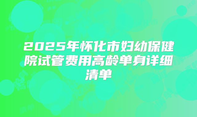 2025年怀化市妇幼保健院试管费用高龄单身详细清单