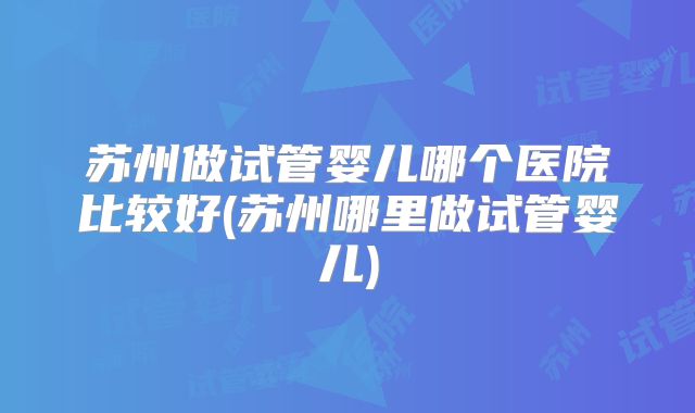 苏州做试管婴儿哪个医院比较好(苏州哪里做试管婴儿)